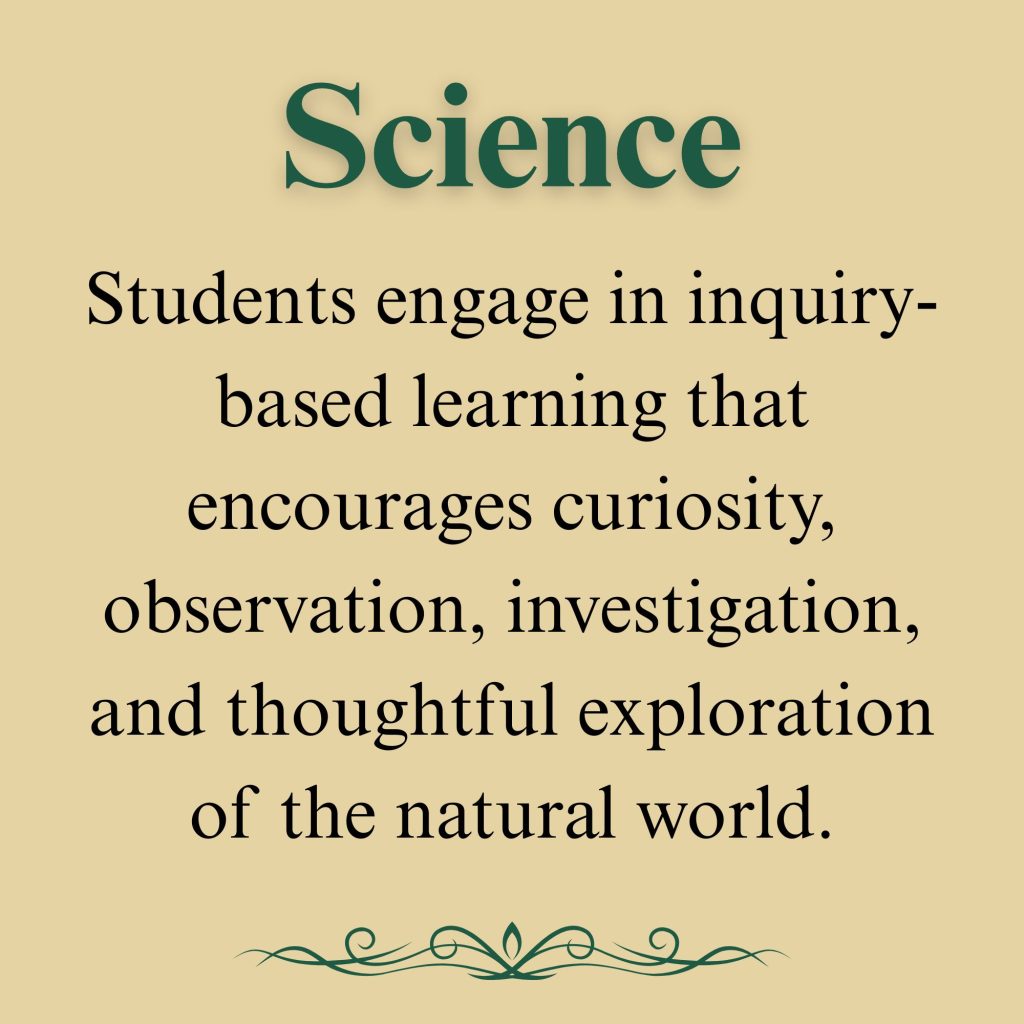 Science

Students engage in inquiry-based learning that encourages curiosity, observation, investigation, and thoughtful exploration of the natural world.
